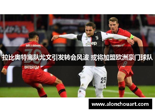 拉比奥特离队尤文引发转会风波 或将加盟欧洲豪门球队